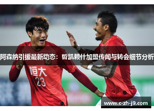 阿森纳引援最新动态：哲凯赖什加盟传闻与转会细节分析